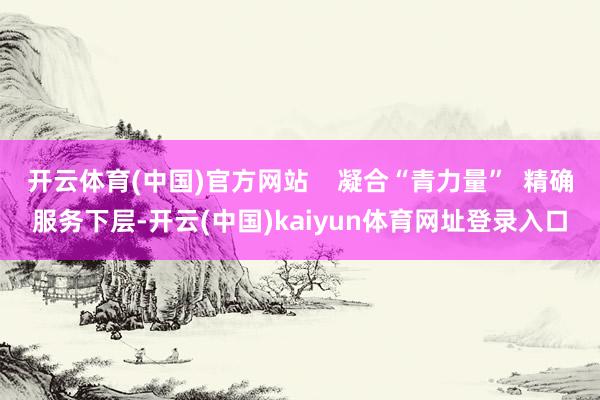 开云体育(中国)官方网站    凝合“青力量”  精确服务下层-开云(中国)kaiyun体育网址登录入口