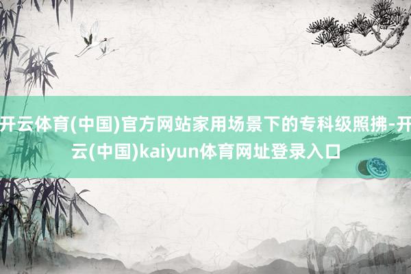 开云体育(中国)官方网站家用场景下的专科级照拂-开云(中国)kaiyun体育网址登录入口