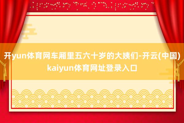 开yun体育网车厢里五六十岁的大姨们-开云(中国)kaiyun体育网址登录入口