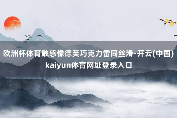 欧洲杯体育触感像德芙巧克力雷同丝滑-开云(中国)kaiyun体育网址登录入口