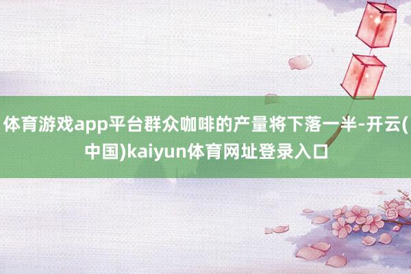 体育游戏app平台群众咖啡的产量将下落一半-开云(中国)kaiyun体育网址登录入口