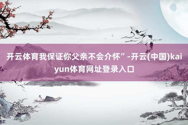 开云体育我保证你父亲不会介怀”-开云(中国)kaiyun体育网址登录入口
