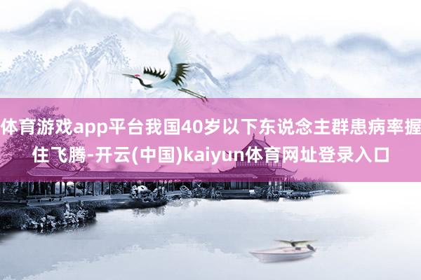 体育游戏app平台我国40岁以下东说念主群患病率握住飞腾-开云(中国)kaiyun体育网址登录入口