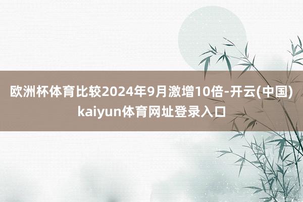 欧洲杯体育比较2024年9月激增10倍-开云(中国)kaiyun体育网址登录入口
