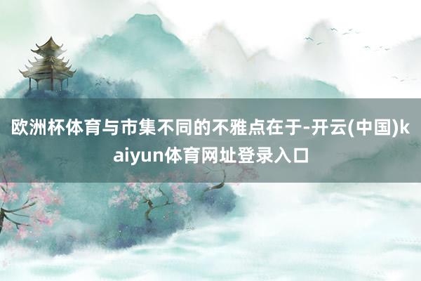 欧洲杯体育与市集不同的不雅点在于-开云(中国)kaiyun体育网址登录入口
