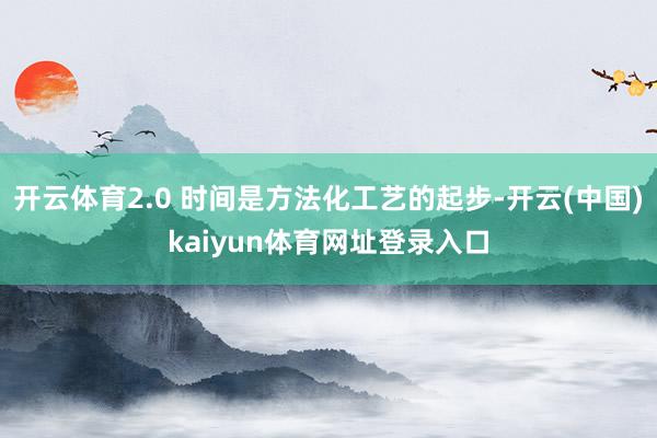 开云体育2.0 时间是方法化工艺的起步-开云(中国)kaiyun体育网址登录入口