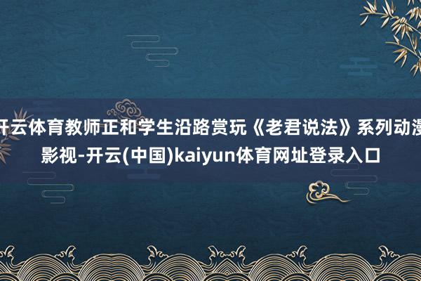 开云体育教师正和学生沿路赏玩《老君说法》系列动漫影视-开云(中国)kaiyun体育网址登录入口