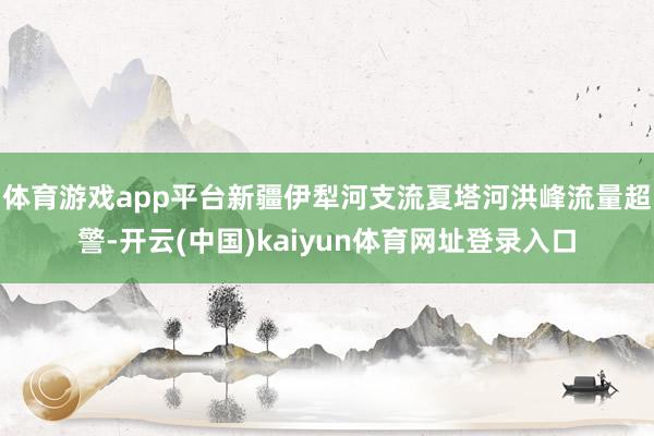 体育游戏app平台新疆伊犁河支流夏塔河洪峰流量超警-开云(中国)kaiyun体育网址登录入口