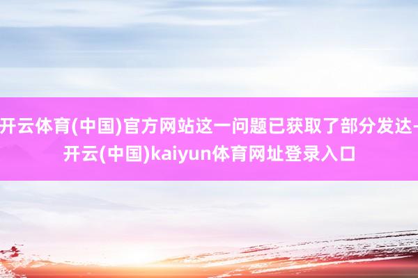开云体育(中国)官方网站这一问题已获取了部分发达-开云(中国)kaiyun体育网址登录入口