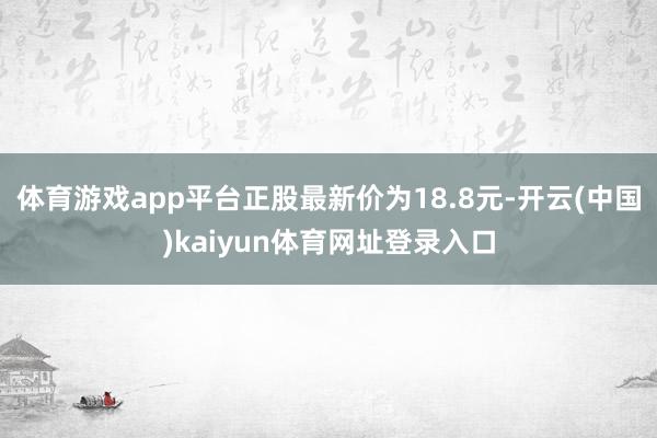 体育游戏app平台正股最新价为18.8元-开云(中国)kaiyun体育网址登录入口