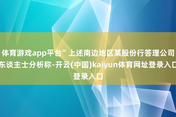 体育游戏app平台”上述南边地区某股份行答理公司东谈主士分析称-开云(中国)kaiyun体育网址登录入口