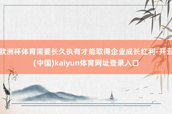 欧洲杯体育需要长久执有才能取得企业成长红利-开云(中国)kaiyun体育网址登录入口