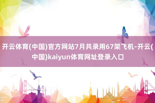 开云体育(中国)官方网站7月共录用67架飞机-开云(中国)kaiyun体育网址登录入口