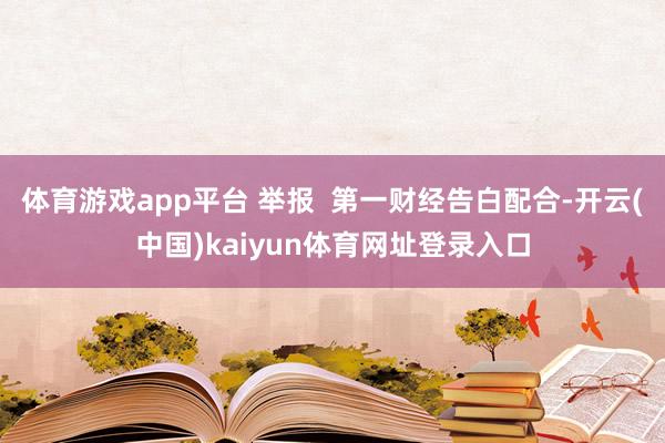体育游戏app平台 举报  第一财经告白配合-开云(中国)kaiyun体育网址登录入口