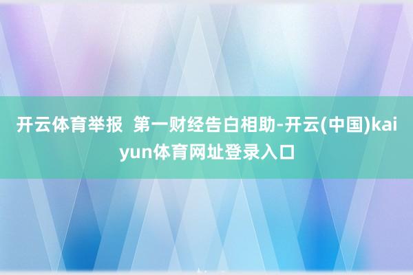 开云体育举报  第一财经告白相助-开云(中国)kaiyun体育网址登录入口