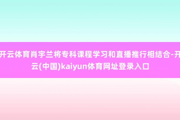 开云体育肖宇兰将专科课程学习和直播推行相结合-开云(中国)kaiyun体育网址登录入口