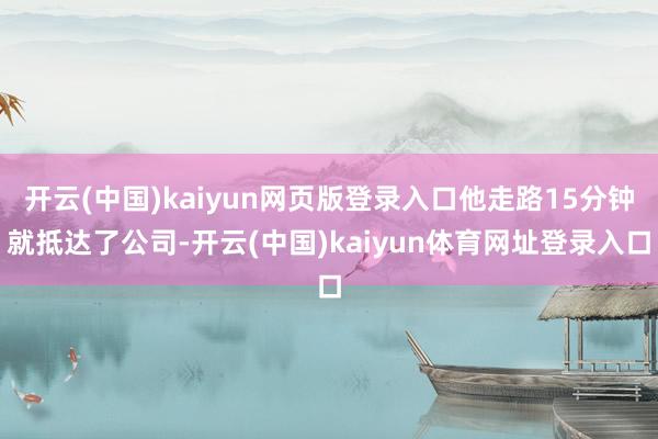 开云(中国)kaiyun网页版登录入口他走路15分钟就抵达了公司-开云(中国)kaiyun体育网址登录入口