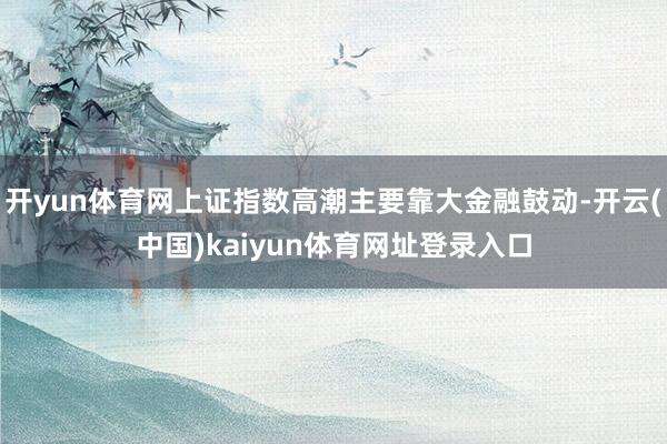 开yun体育网上证指数高潮主要靠大金融鼓动-开云(中国)kaiyun体育网址登录入口