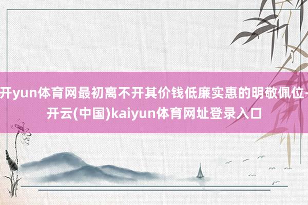 开yun体育网最初离不开其价钱低廉实惠的明敬佩位-开云(中国)kaiyun体育网址登录入口