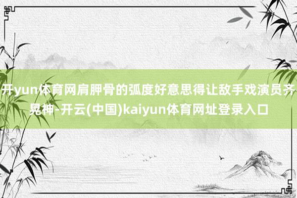 开yun体育网肩胛骨的弧度好意思得让敌手戏演员齐晃神-开云(中国)kaiyun体育网址登录入口