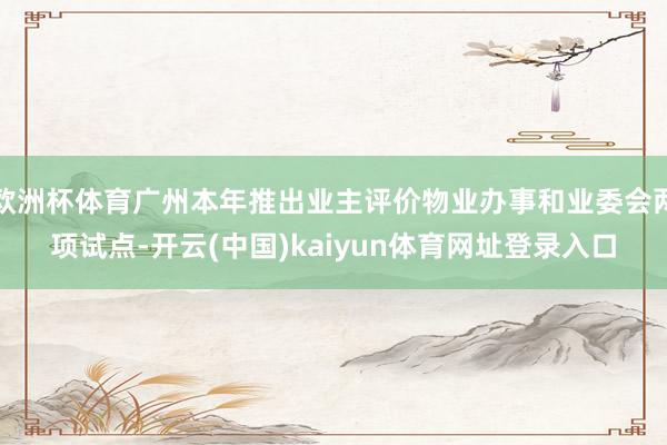 欧洲杯体育广州本年推出业主评价物业办事和业委会两项试点-开云(中国)kaiyun体育网址登录入口