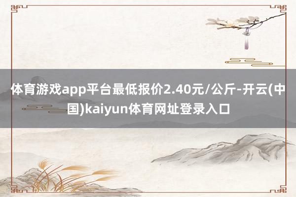 体育游戏app平台最低报价2.40元/公斤-开云(中国)kaiyun体育网址登录入口