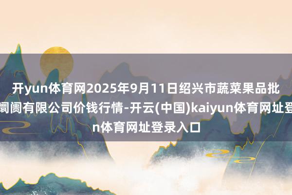 开yun体育网2025年9月11日绍兴市蔬菜果品批发交游阛阓有限公司价钱行情-开云(中国)kaiyun体育网址登录入口