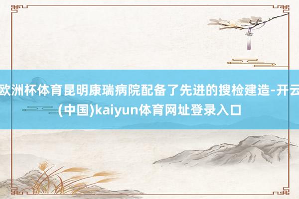 欧洲杯体育昆明康瑞病院配备了先进的搜检建造-开云(中国)kaiyun体育网址登录入口