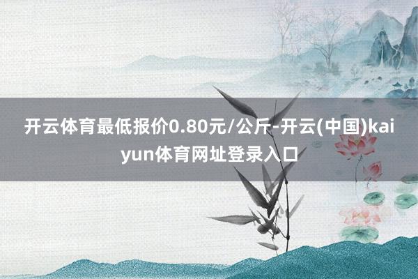 开云体育最低报价0.80元/公斤-开云(中国)kaiyun体育网址登录入口