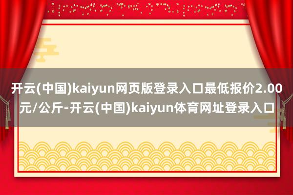 开云(中国)kaiyun网页版登录入口最低报价2.00元/公斤-开云(中国)kaiyun体育网址登录入口