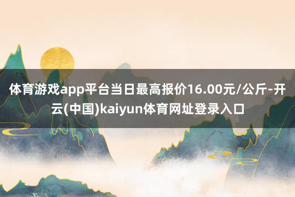 体育游戏app平台当日最高报价16.00元/公斤-开云(中国)kaiyun体育网址登录入口