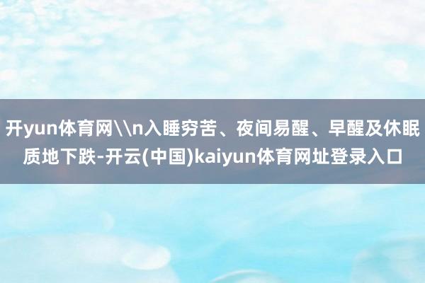 开yun体育网\n入睡穷苦、夜间易醒、早醒及休眠质地下跌-开云(中国)kaiyun体育网址登录入口