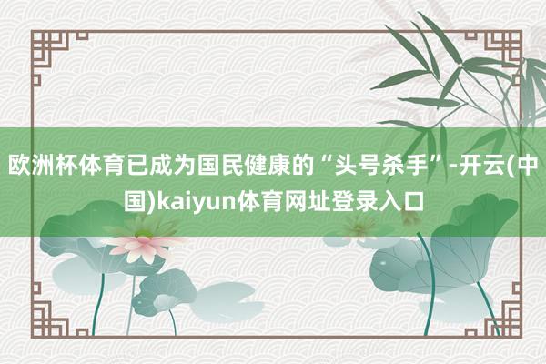 欧洲杯体育已成为国民健康的“头号杀手”-开云(中国)kaiyun体育网址登录入口