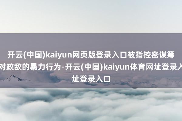 开云(中国)kaiyun网页版登录入口被指控密谋筹划对政敌的暴力行为-开云(中国)kaiyun体育网址登录入口
