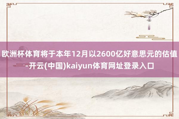 欧洲杯体育将于本年12月以2600亿好意思元的估值-开云(中国)kaiyun体育网址登录入口