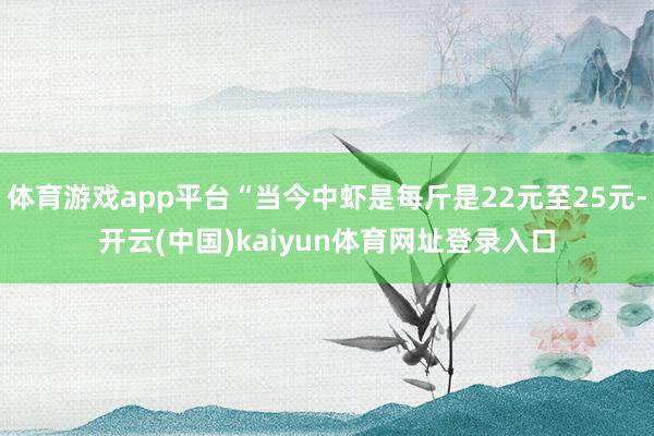 体育游戏app平台“当今中虾是每斤是22元至25元-开云(中国)kaiyun体育网址登录入口