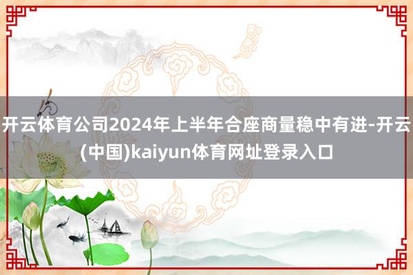 开云体育公司2024年上半年合座商量稳中有进-开云(中国)kaiyun体育网址登录入口
