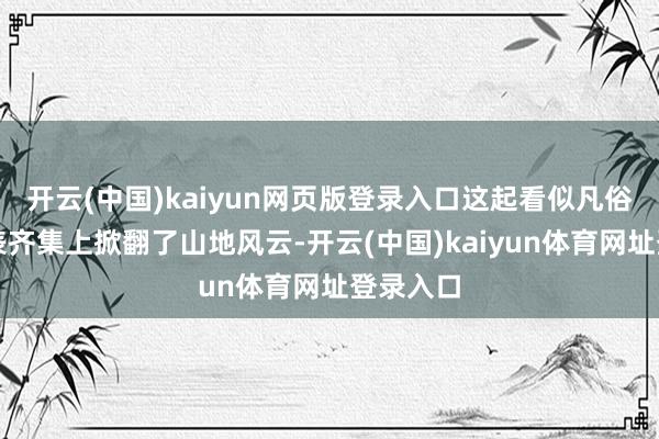 开云(中国)kaiyun网页版登录入口这起看似凡俗的恐怕表齐集上掀翻了山地风云-开云(中国)kaiyun体育网址登录入口