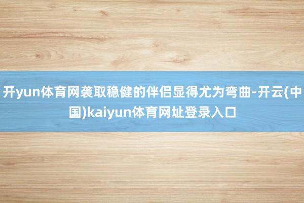 开yun体育网袭取稳健的伴侣显得尤为弯曲-开云(中国)kaiyun体育网址登录入口