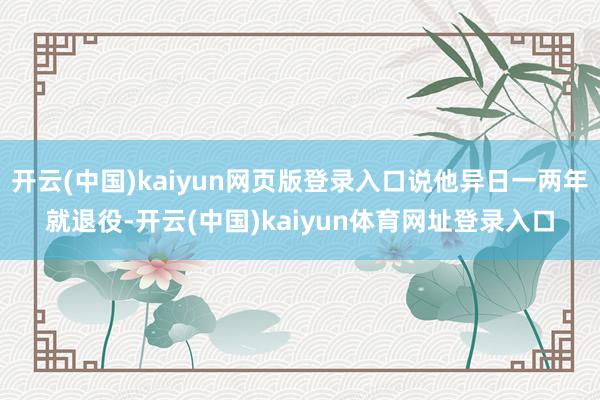 开云(中国)kaiyun网页版登录入口说他异日一两年就退役-开云(中国)kaiyun体育网址登录入口