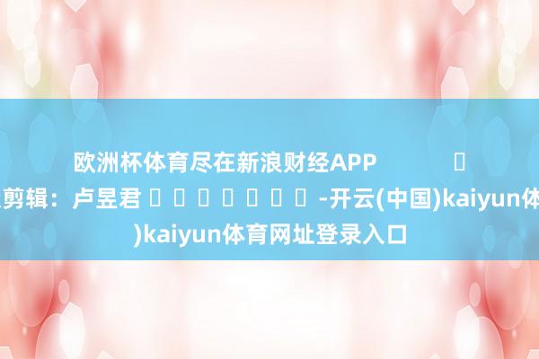 欧洲杯体育尽在新浪财经APP            						包袱剪辑：卢昱君 							-开云(中国)kaiyun体育网址登录入口