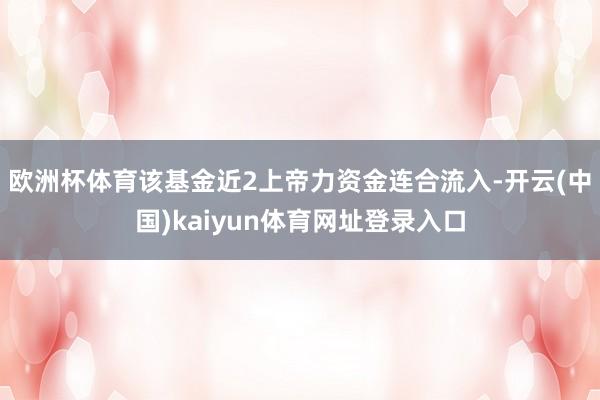 欧洲杯体育该基金近2上帝力资金连合流入-开云(中国)kaiyun体育网址登录入口