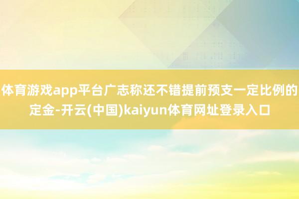 体育游戏app平台广志称还不错提前预支一定比例的定金-开云(中国)kaiyun体育网址登录入口