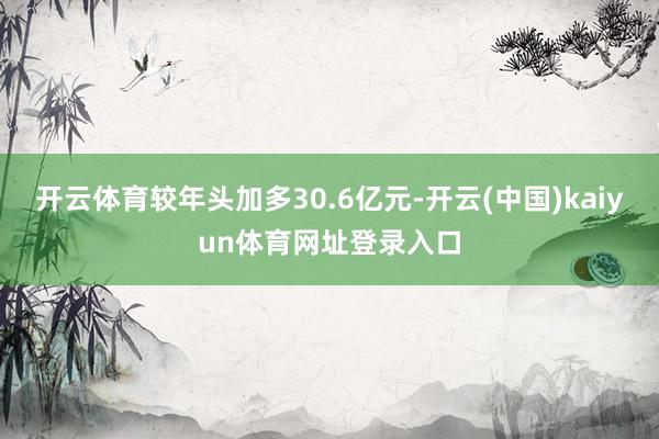 开云体育较年头加多30.6亿元-开云(中国)kaiyun体育网址登录入口