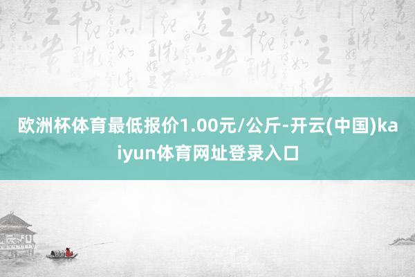 欧洲杯体育最低报价1.00元/公斤-开云(中国)kaiyun体育网址登录入口