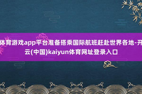 体育游戏app平台准备搭乘国际航班赶赴世界各地-开云(中国)kaiyun体育网址登录入口