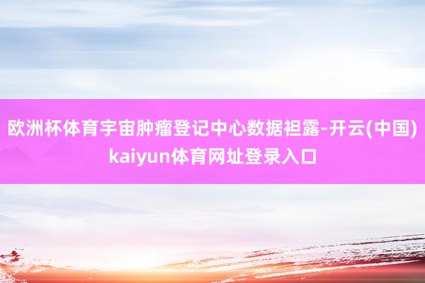 欧洲杯体育宇宙肿瘤登记中心数据袒露-开云(中国)kaiyun体育网址登录入口