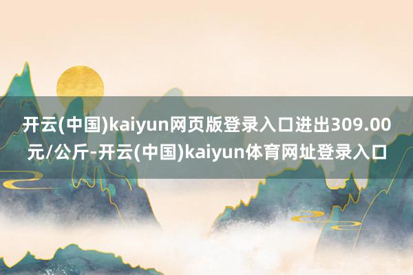 开云(中国)kaiyun网页版登录入口进出309.00元/公斤-开云(中国)kaiyun体育网址登录入口