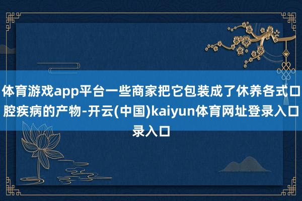 体育游戏app平台一些商家把它包装成了休养各式口腔疾病的产物-开云(中国)kaiyun体育网址登录入口