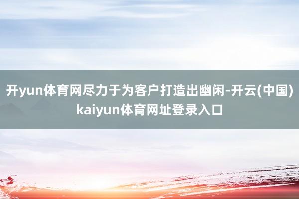 开yun体育网尽力于为客户打造出幽闲-开云(中国)kaiyun体育网址登录入口